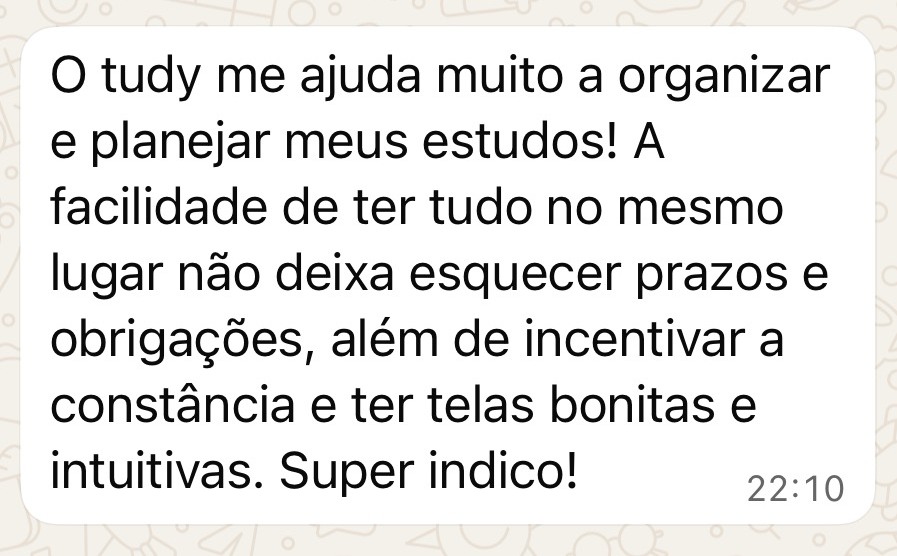 Depoimento no WhatsApp: O Tudy me ajuda muito a organizar e planejar meus estudos! A facilidade de ter tudo no mesmo lugar não deixa esquecer prazos e obrigações, além de incentivar a constância e ter telas bonitas e intuitivas. Super indico!