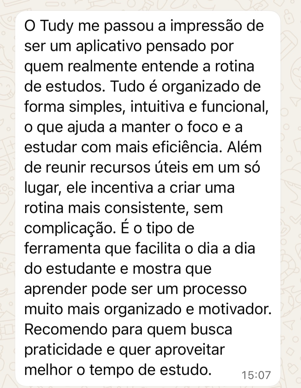 Depoimento no WhatsApp: O Tudy me passou a impressão de ser um aplicativo pensado por quem realmente entende a rotina de estudos. Tudo é organizado de forma simples, intuitiva e funcional, o que ajuda a manter o foco e estudar com mais eficiência. Recomendo para quem busca praticidade e quer aproveitar melhor o tempo de estudo.